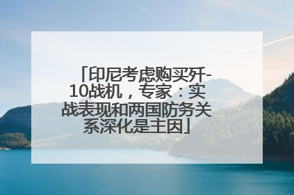 印尼考虑购买歼-10战机，专家：实战表现和两国防务关系深化是主因