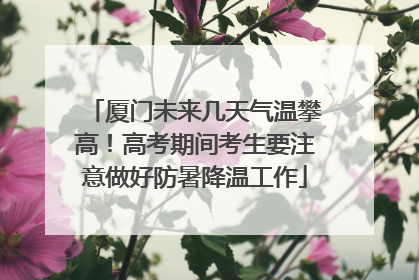 厦门未来几天气温攀高！高考期间考生要注意做好防暑降温工作