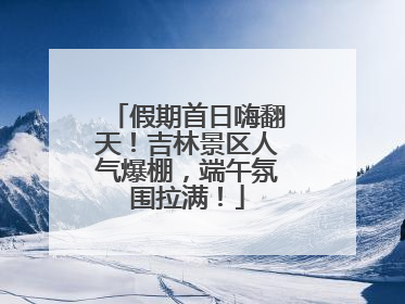 假期首日嗨翻天！吉林景区人气爆棚，端午氛围拉满！