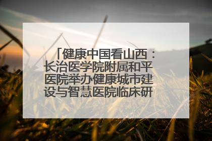 健康中国看山西：长治医学院附属和平医院举办健康城市建设与智慧医院临床研究能力提升交流会