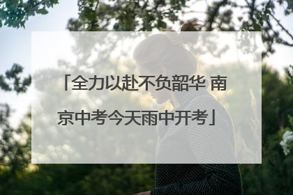 全力以赴不负韶华 南京中考今天雨中开考