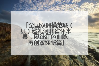 全国双拥模范城（县）巡礼河北省怀来县：赓续红色血脉 再创双拥新篇