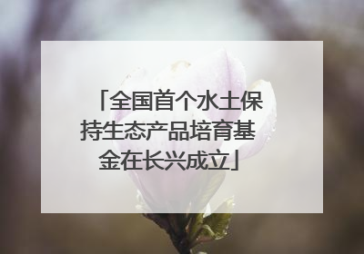 全国首个水土保持生态产品培育基金在长兴成立