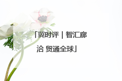 冀时评｜智汇廊洽 贸通全球