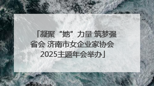 凝聚“她”力量 筑梦强省会 济南市女企业家协会2025主题年会举办