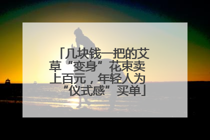 几块钱一把的艾草“变身”花束卖上百元，年轻人为“仪式感”买单