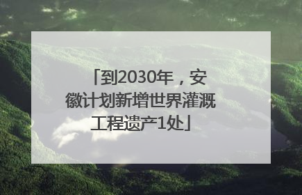 到2030年，安徽计划新增世界灌溉工程遗产1处