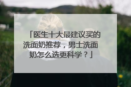 医生十大最建议买的洗面奶推荐，男士洗面奶怎么选更科学？