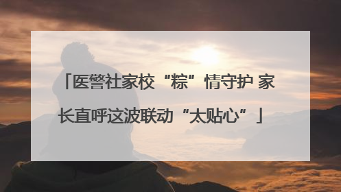 医警社家校“粽”情守护 家长直呼这波联动“太贴心”