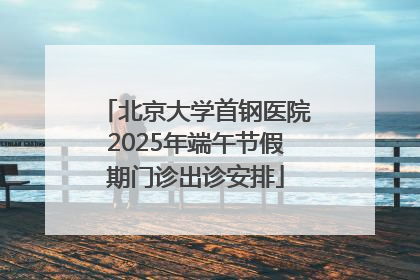 北京大学首钢医院2025年端午节假期门诊出诊安排