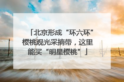 北京形成“环六环”樱桃观光采摘带，这里能买“明星樱桃”