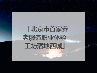 北京市首家养老服务职业体验工坊落地西城