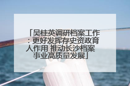 吴桂英调研档案工作：更好发挥存史资政育人作用 推动长沙档案事业高质量发展