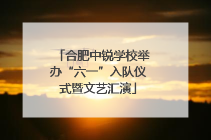 合肥中锐学校举办“六一”入队仪式暨文艺汇演