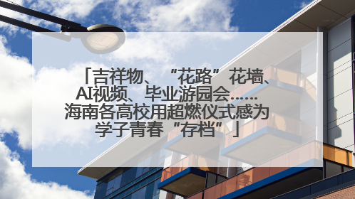 吉祥物、“花路”花墙、AI视频、毕业游园会……海南各高校用超燃仪式感为学子青春“存档”