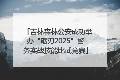 吉林森林公安成功举办“砺刃2025”警务实战技能比武竞赛