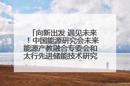 向新出发 遇见未来！中国能源研究会未来能源产教融合专委会和太行先进储能技术研究院在保定成立