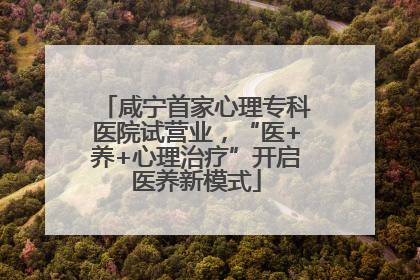 咸宁首家心理专科医院试营业，“医+养+心理治疗”开启医养新模式