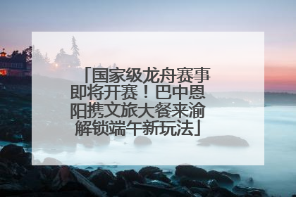 国家级龙舟赛事即将开赛！巴中恩阳携文旅大餐来渝解锁端午新玩法
