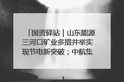 国资驿站｜山东能源三河口矿业多措并举实现节电新突破；中航集团开通广州—北京—格拉斯哥全货机航线