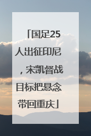 国足25人出征印尼，宋凯督战目标把悬念带回重庆