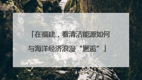 在福建，看清洁能源如何与海洋经济浪漫“邂逅”