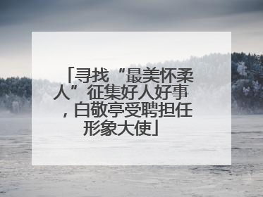寻找“最美怀柔人”征集好人好事，白敬亭受聘担任形象大使