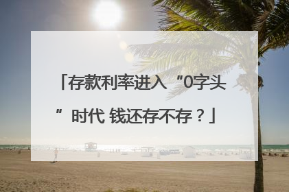 存款利率进入“0字头”时代 钱还存不存？