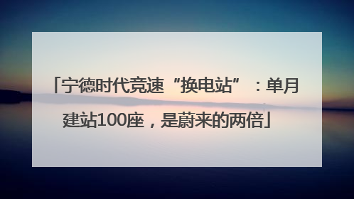 宁德时代竞速“换电站”：单月建站100座，是蔚来的两倍