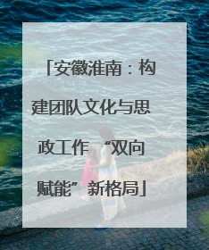 安徽淮南：构建团队文化与思政工作 “双向赋能”新格局
