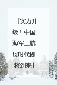 实力升级！中国海军三航母时代即将到来