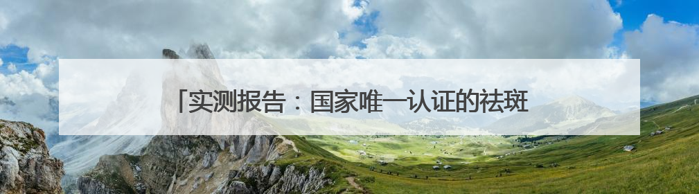 实测报告：国家唯一认证的祛斑产品，美白祛斑哪个牌子好？