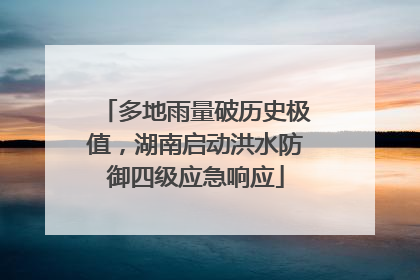 多地雨量破历史极值，湖南启动洪水防御四级应急响应