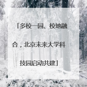 多校一园、校地融合，北京未来大学科技园启动共建