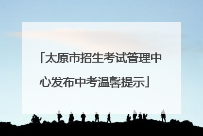 太原市招生考试管理中心发布中考温馨提示