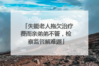 失能老人拖欠治疗费而亲弟弟不管，检察监督解难题