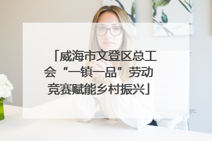 威海市文登区总工会“一镇一品”劳动竞赛赋能乡村振兴