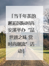当千年茶韵邂逅国际时尚安溪举办“品世遗之味 赏时尚潮流”活动