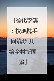德化李溪：校地携手同筑梦 共绘乡村新图景