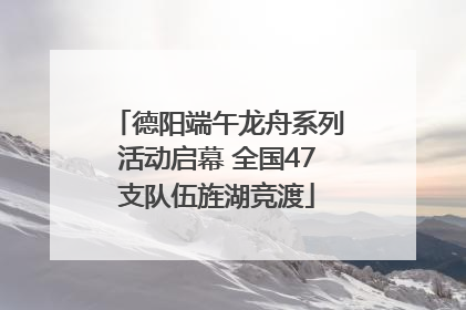 德阳端午龙舟系列活动启幕 全国47支队伍旌湖竞渡