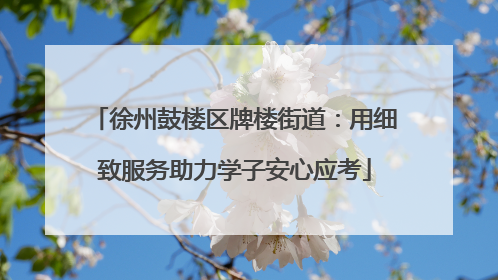徐州鼓楼区牌楼街道：用细致服务助力学子安心应考