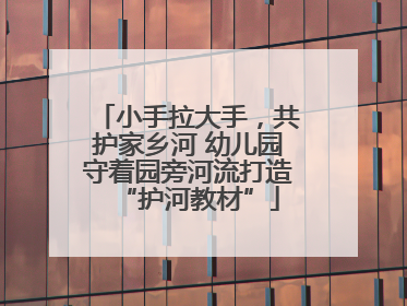 小手拉大手，共护家乡河 幼儿园守着园旁河流打造“护河教材”