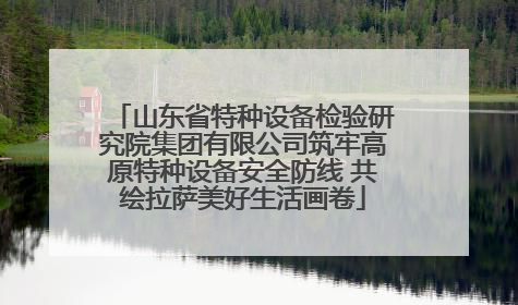 山东省特种设备检验研究院集团有限公司筑牢高原特种设备安全防线 共绘拉萨美好生活画卷