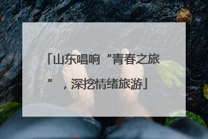 山东唱响“青春之旅”，深挖情绪旅游