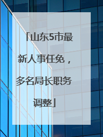 山东5市最新人事任免，多名局长职务调整