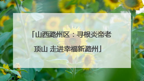 山西潞州区：寻根炎帝老顶山 走进幸福新潞州