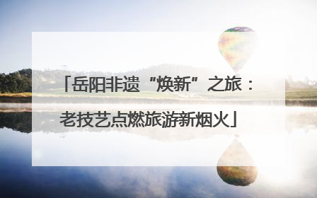 岳阳非遗“焕新”之旅：老技艺点燃旅游新烟火