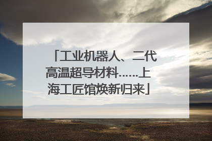 工业机器人、二代高温超导材料……上海工匠馆焕新归来