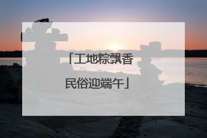工地粽飘香 民俗迎端午