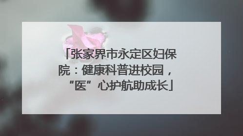 张家界市永定区妇保院：健康科普进校园，“医”心护航助成长